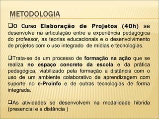 O Curso  Elaboração de Projetos (40h)  se  desenvolve na articulação entre a experiência pedagógica do professor, as teorias educacionais e o desenvolvimento de projetos com o uso integrado  de mídias e tecnologias.  Trata-se de um processo de  formação na ação  que se realiza  no espaço concreto da escola  e da prática pedagógica, viabilizado pela formação a distância com o uso de um ambiente colaborativo de aprendizagem com suporte no  e-Proinfo  e de outras tecnologias de forma integrada. As atividades se desenvolvem na modalidade hibrida (presencial e a distância ) 