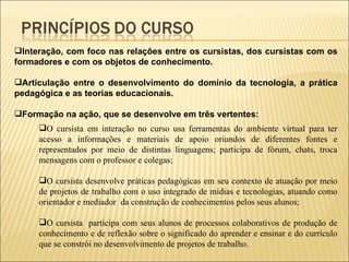 Interação, com foco nas relações entre os cursistas, dos cursistas com os formadores e com os objetos de conhecimento. Articulação entre o desenvolvimento do domínio da tecnologia, a prática pedagógica e as teorias educacionais. Formação na ação, que se desenvolve em três vertentes: O cursista em interação no curso usa ferramentas do ambiente virtual para ter acesso a informações e materiais de apoio oriundos de diferentes fontes e representados por meio de distintas linguagens; participa de fórum, chats, troca mensagens com o professor e colegas; O cursista desenvolve práticas pedagógicas em seu contexto de atuação por meio de projetos de trabalho com o uso integrado de mídias e tecnologias, atuando como orientador e mediador  da construção de conhecimentos pelos seus alunos; O cursista  participa com seus alunos de processos colaborativos de produção de conhecimento e de reflexão sobre o significado do aprender e ensinar e do currículo que se constrói no desenvolvimento de projetos de trabalho. 
