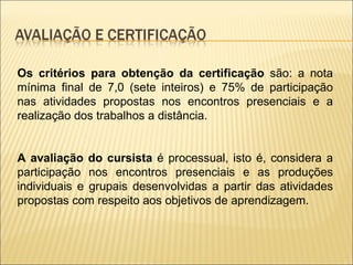 Os critérios para obtenção da certificação  são: a nota mínima final de 7,0 (sete inteiros) e 75% de participação nas atividades propostas nos encontros presenciais e a realização dos trabalhos a distância. A avaliação do cursista  é processual, isto é, considera a participação nos encontros presenciais e as produções individuais e grupais desenvolvidas a partir das atividades propostas com respeito aos objetivos de aprendizagem.  