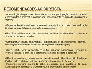 A tecnologia não pode ser obstáculo para a sua participação; basta ter acesso  a computador e Internet e possuir um  conhecimento mínimo de informática e internet; Organizar horários ao longo da semana para dedicar ao curso, para realização de  suas tarefas, leituras e interação no ambiente); Participar efetivamente nas discussões, realizar as atividades propostas e cumprir os prazos acordados; Compartilhar idéias, sentimentos, experiências e conhecimentos prévios.  Essas ações enriquecem muito uma situação de aprendizagem; Ouvir, refletir sobre a opinião do outro, negociar significados, repensar as próprias posições e crenças e estar honestamente disposto a aprender; Não ficar quietinho, desmotivar ou desistir quando identificar dificuldades e  dúvidas, pelo contrário , solicitar  ajuda de colegas e/ou do formador. Manter-se sempre informado sobre os prazos das atividades do curso publicadas pelo formador e procure seguir o cronograma determinado. 