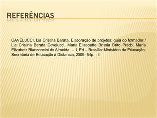 CAVELUCCI, Lia Cristina Barata. Elaboração de projetos: guia do formador / Lia Cristina Barata Cavelucci, Maria Elisabette Brisola Brito Prado, Maria Elizabeth Bianconcini de Almeida. – 1, Ed – Brasília: Ministério da Educação, Secretaria de Educação à Distancia, 2009. 54p. ; il. 