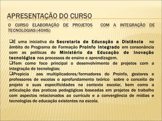 É uma iniciativa da  Secretaria de Educação a Distância  no âmbito do Programa de Formação  Proinfo Integrado  em consonância com as políticas do  Ministério da Educação de Inovação tecnológica  nos processos de ensino e aprendizagem.  Tem como foco principal o desenvolvimento de projetos com a integração de tecnologias; Propicia  aos multiplicadores/formadores do Proinfo, gestores e professores de escolas o aprofundamento teórico  sobre o conceito de projeto e suas especificidades no contexto escolar, bem como a articulação das praticas pedagógicas baseadas em projetos de trabalho com aspectos relacionados ao currículo e a convergência de mídias e tecnologias de educação existentes na escola. 