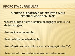 O CURSO ELABORAÇÃO DE PROJETOS (40H) DESENVOLVE-SE COM BASE : Na articulação entre a prática pedagógica com o uso de tecnologias; Na realidade da escola;  No contexto da sala de aula; Na reflexão sobre a prática com a integração das TIC; No currículo das distintas áreas de conhecimento.  