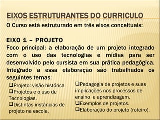 O Curso está estruturado em três eixos conceituais: EIXO 1 – PROJETO Foco principal: a elaboração de um projeto integrado com o uso das tecnologias e mídias para ser desenvolvido pelo cursista em sua prática pedagógica. Integrado a essa elaboração são trabalhados os seguintes temas: Projeto: visão histórica Projetos e o uso de Tecnologias. Distintas instâncias de projeto na escola. Pedagogia de projetos e suas implicações nos processos de ensino  e aprendizagem. Exemplos de projetos. Elaboração do projeto (roteiro). 