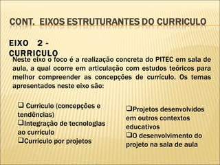 EIXO  2 - CURRICULO Neste eixo o foco é a realização concreta do PITEC em sala de aula, a qual ocorre em articulação com estudos teóricos para melhor compreender as concepções de currículo. Os temas apresentados neste eixo são: Curriculo (concepções e tendências) Integração de tecnologias ao curriculo Curriculo por projetos Projetos desenvolvidos em outros contextos educativos O desenvolvimento do projeto na sala de aula 