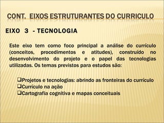 EIXO  3  - TECNOLOGIA Este eixo tem como foco principal a análise do currículo (conceitos, procedimentos e atitudes), construído no desenvolvimento do projeto e o papel das tecnologias utilizadas. Os temas previstos para estudos são: Projetos e tecnologias: abrindo as fronteiras do currículo Currículo na ação Cartografia cognitiva e mapas conceituais 