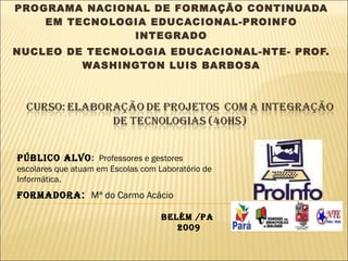 SECRETARIA EXECUTIVA DE EDUCAÇÃO-SEDUC-PA PROGRAMA NACIONAL DE FORMAÇÃO CONTINUADA EM TECNOLOGIA EDUCACIONAL-PROINFO INTEGRADO NUCLEO DE TECNOLOGIA EDUCACIONAL-NTE- PROF. WASHINGTON LUIS BARBOSA Formadora :   Mª do Carmo Acácio  Público Alvo :  Professores e gestores escolares que atuam em Escolas com Laboratório de Informática. BELÉM /PA  2009 