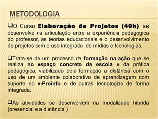 O Curso Elaboração de Projetos (40h) se
desenvolve na articulação entre a experiência pedagógica
do professor, as teorias educacionais e o desenvolvimento
de projetos com o uso integrado de mídias e tecnologias.

Trata-se de um processo de formação na ação que se
realiza no espaço concreto da escola e da prática
pedagógica, viabilizado pela formação a distância com o
uso de um ambiente colaborativo de aprendizagem com
suporte no e-Proinfo e de outras tecnologias de forma
integrada.

As atividades se desenvolvem na modalidade hibrida
(presencial e a distância )
 