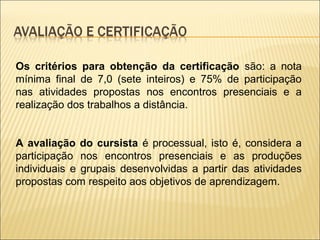 Os critérios para obtenção da certificação são: a nota
mínima final de 7,0 (sete inteiros) e 75% de participação
nas atividades propostas nos encontros presenciais e a
realização dos trabalhos a distância.


A avaliação do cursista é processual, isto é, considera a
participação nos encontros presenciais e as produções
individuais e grupais desenvolvidas a partir das atividades
propostas com respeito aos objetivos de aprendizagem.
 