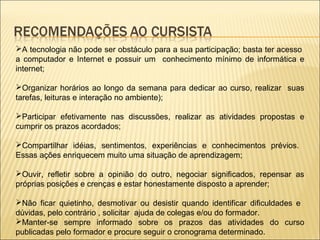 A tecnologia não pode ser obstáculo para a sua participação; basta ter acesso
a computador e Internet e possuir um conhecimento mínimo de informática e
internet;

Organizar horários ao longo da semana para dedicar ao curso, realizar suas
tarefas, leituras e interação no ambiente);

Participar efetivamente nas discussões, realizar as atividades propostas e
cumprir os prazos acordados;

Compartilhar idéias, sentimentos, experiências e conhecimentos prévios.
Essas ações enriquecem muito uma situação de aprendizagem;

Ouvir, refletir sobre a opinião do outro, negociar significados, repensar as
próprias posições e crenças e estar honestamente disposto a aprender;

Não ficar quietinho, desmotivar ou desistir quando identificar dificuldades e
dúvidas, pelo contrário , solicitar ajuda de colegas e/ou do formador.
Manter-se sempre informado sobre os prazos das atividades do curso
publicadas pelo formador e procure seguir o cronograma determinado.
 