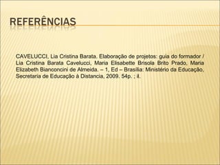 CAVELUCCI, Lia Cristina Barata. Elaboração de projetos: guia do formador /
Lia Cristina Barata Cavelucci, Maria Elisabette Brisola Brito Prado, Maria
Elizabeth Bianconcini de Almeida. – 1, Ed – Brasília: Ministério da Educação,
Secretaria de Educação à Distancia, 2009. 54p. ; il.
 