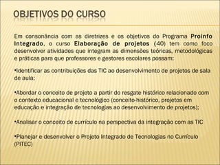 Em consonância com as diretrizes e os objetivos do Programa Proinfo
Integrado, o curso Elaboração de projetos ( 40) tem como foco
desenvolver atividades que integram as dimensões teóricas, metodológicas
e práticas para que professores e gestores escolares possam:
•Identificar as contribuições das TIC ao desenvolvimento de projetos de sala
de aula;

•Abordar o conceito de projeto a partir do resgate histórico relacionado com
o contexto educacional e tecnológico (conceito-histórico, projetos em
educação e integração de tecnologias ao desenvolvimento de projetos);

•Analisar o conceito de currículo na perspectiva da integração com as TIC

•Planejar e desenvolver o Projeto Integrado de Tecnologias no Currículo
(PITEC)
 