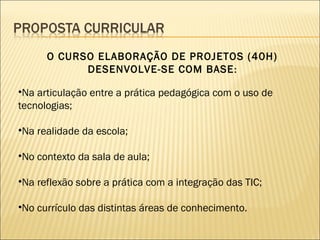 O CURSO ELABORAÇÃO DE PROJETOS (40H)
            DESENVOLVE-SE COM BASE :

•Na articulação entre a prática pedagógica com o uso de
tecnologias;

•Na realidade da escola;

•No contexto da sala de aula;

•Na reflexão sobre a prática com a integração das TIC;

•No currículo das distintas áreas de conhecimento.
 