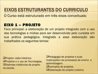 O Curso está estruturado em três eixos conceituais:

EIXO 1 – PROJETO
Foco principal: a elaboração de um projeto integrado com o uso
das tecnologias e mídias para ser desenvolvido pelo cursista em
sua prática pedagógica. Integrado a essa elaboração são
trabalhados os seguintes temas:




Projeto: visão histórica           Pedagogia de projetos e suas
Projetos e o uso de Tecnologias.   implicações nos processos de ensino e
Distintas instâncias de projeto    aprendizagem.
                                    Exemplos de projetos.
na escola.
                                    Elaboração do projeto (roteiro).
 
