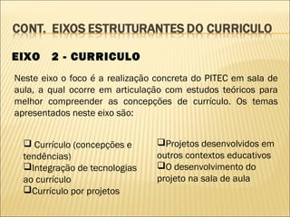EIXO    2 - CURRICULO
Neste eixo o foco é a realização concreta do PITEC em sala de
aula, a qual ocorre em articulação com estudos teóricos para
melhor compreender as concepções de currículo. Os temas
apresentados neste eixo são:


   Currículo (concepções e      Projetos desenvolvidos em
  tendências)                    outros contextos educativos
  Integração de tecnologias     O desenvolvimento do
  ao currículo                   projeto na sala de aula
  Currículo por projetos
 