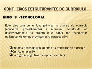 EIXO 3 -TECNOLOGIA

Este eixo tem como foco principal a análise do currículo
(conceitos, procedimentos e atitudes), construído no
desenvolvimento do projeto e o papel das tecnologias
utilizadas. Os temas previstos para estudos são:


  Projetos e tecnologias: abrindo as fronteiras do currículo
  Currículo na ação
  Cartografia cognitiva e mapas conceituais
 