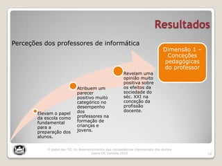 Resultados
10
Elevam o papel
da escola como
fundamental
para a
preparação dos
alunos.
Atribuem um
parecer
positivo muito
categórico no
desempenho
dos
professores na
formação de
crianças e
jovens.
Revelam uma
opinião muito
positiva sobre
os efeitos da
sociedade do
séc. XXI na
conceção da
profissão
docente.
Dimensão 1 –
Conceções
pedagógicas
do professor
Perceções dos professores de informática
O papel das TIC no desenvolvimento das competências transversais dos alunos
Joana DC Cancela 2012
 