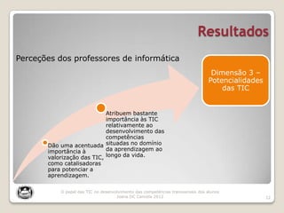 Resultados
12
Dão uma acentuada
importância à
valorização das TIC,
como catalisadoras
para potenciar a
aprendizagem.
Atribuem bastante
importância às TIC
relativamente ao
desenvolvimento das
competências
situadas no domínio
da aprendizagem ao
longo da vida.
Dimensão 3 –
Potencialidades
das TIC
Perceções dos professores de informática
O papel das TIC no desenvolvimento das competências transversais dos alunos
Joana DC Cancela 2012
 