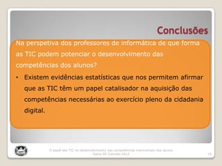 Conclusões
15
O papel das TIC no desenvolvimento das competências transversais dos alunos
Joana DC Cancela 2012
Na perspetiva dos professores de informática de que forma
as TIC podem potenciar o desenvolvimento das
competências dos alunos?
• Existem evidências estatísticas que nos permitem afirmar
que as TIC têm um papel catalisador na aquisição das
competências necessárias ao exercício pleno da cidadania
digital.
 