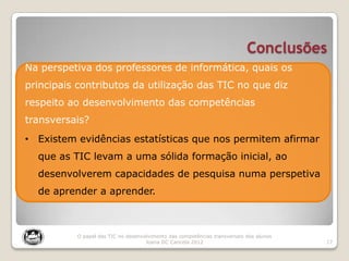 Conclusões
17
O papel das TIC no desenvolvimento das competências transversais dos alunos
Joana DC Cancela 2012
Na perspetiva dos professores de informática, quais os
principais contributos da utilização das TIC no que diz
respeito ao desenvolvimento das competências
transversais?
• Existem evidências estatísticas que nos permitem afirmar
que as TIC levam a uma sólida formação inicial, ao
desenvolverem capacidades de pesquisa numa perspetiva
de aprender a aprender.
 