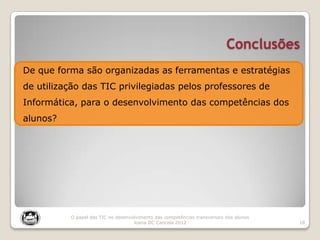 Conclusões
18
O papel das TIC no desenvolvimento das competências transversais dos alunos
Joana DC Cancela 2012
De que forma são organizadas as ferramentas e estratégias
de utilização das TIC privilegiadas pelos professores de
Informática, para o desenvolvimento das competências dos
alunos?
 
