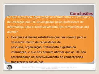 Conclusões
19
O papel das TIC no desenvolvimento das competências transversais dos alunos
Joana DC Cancela 2012
De que forma são organizadas as ferramentas e estratégias
de utilização das TIC privilegiadas pelos professores de
informática, para o desenvolvimento das competências dos
alunos?
• Existem evidências estatísticas que nos remete para o
desenvolvimento de capacidades de
pesquisa, organização, tratamento e gestão da
informação, e que nos permite afirmar que as TIC são
potenciadoras no desenvolvimento de competências
transversais dos alunos.
 