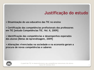 Justificação do estudo
2
O papel das TIC no desenvolvimento das competências transversais dos alunos
Joana DC Cancela 2012
+ Dinamização do uso educativo das TIC no ensino
+ Certificação das competências profissionais dos professores
em TIC [estudo Competências TIC. Vol. II, 2009]
+ Identificação das competências e desempenhos esperados
dos alunos [Metas de Aprendizagem, 2009]
+ Alterações vivenciadas na sociedade e na economia geram a
procura de novas competências e saberes
 