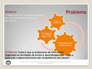 Problema
4
O papel das TIC no desenvolvimento das competências transversais dos alunos
Joana DC Cancela 2012
O papel
das TIC
Saberes
duradouros
Temática:
O papel das TIC no desenvolvimento
das competências transversais
dos alunos.
Competências
transversais
Problema: Como é que os professores de informática
organizam as atividades de ensino e aprendizagem, de forma a
potenciar o desenvolvimento das competências dos alunos?
 
