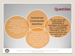 Questões
7
O papel das TIC no desenvolvimento das competências transversais dos alunos
Joana DC Cancela 2012
Caracterizar
Compreender
Identificar
Na perspetiva dos
professores de
Informática de que
forma as TIC podem
potenciar o
desenvolvimento das
competências dos
alunos?
De que forma são
organizadas as
ferramentas e
estratégias de utilização
das TIC privilegiadas
pelos professores de
informática, para o
desenvolvimento das
competências dos
alunos?
Na perspetiva dos
professores de
Informática, quais os
principais contributos
da utilização das TIC
no que diz respeito ao
desenvolvimento das
competências
transversais?
 