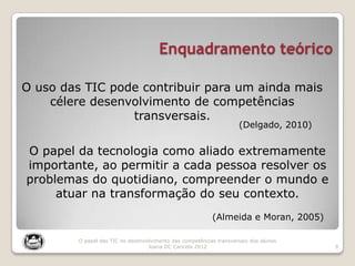 Enquadramento teórico
9
O papel das TIC no desenvolvimento das competências transversais dos alunos
Joana DC Cancela 2012
O uso das TIC pode contribuir para um ainda mais
célere desenvolvimento de competências
transversais.
(Delgado, 2010)
O papel da tecnologia como aliado extremamente
importante, ao permitir a cada pessoa resolver os
problemas do quotidiano, compreender o mundo e
atuar na transformação do seu contexto.
(Almeida e Moran, 2005)
 