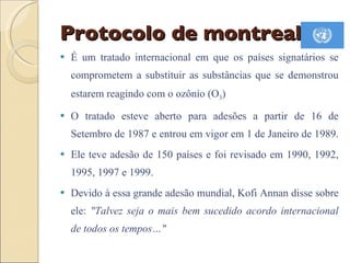 Protocolo de montreal É um tratado internacional em que os países signatários se comprometem a substituir as substâncias que se demonstrou estarem reagindo com o ozônio (O 3 )  O tratado esteve aberto para adesões a partir de 16 de Setembro de 1987 e entrou em vigor em 1 de Janeiro de 1989.  Ele teve adesão de 150 países e foi revisado em 1990, 1992, 1995, 1997 e 1999.  Devido à essa grande adesão mundial, Kofi Annan disse sobre ele:  "Talvez seja o mais bem sucedido acordo internacional de todos os tempos…" 
