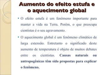 Aumento do efeito estufa e o aquecimento global O efeito estufa é um fenômeno importante para manter a vida na Terra. Porém, o que preocupa cientistas é o seu agravamento. O aquecimento global é um fenômeno climático de larga extensão. Entretanto o significado deste aumento de temperatura é objeto de muitos debates entre os cientistas.  Causas naturais ou antropogênicas têm sido propostas para explicar o fenômeno.  