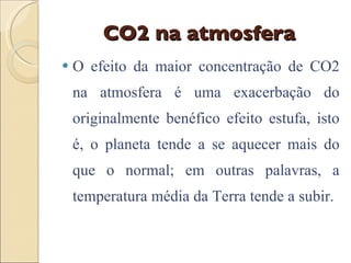 CO2 na atmosfera O efeito da maior concentração de CO2 na atmosfera é uma exacerbação do originalmente benéfico efeito estufa, isto é, o planeta tende a se aquecer mais do que o normal; em outras palavras, a temperatura média da Terra tende a subir. 
