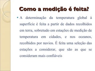 Como a medição é feita? A determinação da temperatura global à superfície é feita a partir de dados recolhidos em terra, sobretudo em estações de medição de temperatura em cidades, e nos oceanos, recolhidos por navios. É feita uma seleção das estações a considerar, que são as que se consideram mais confiáveis 