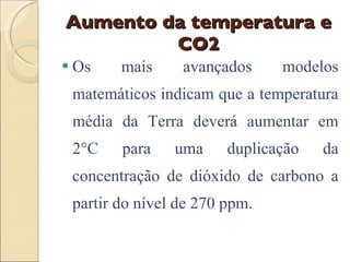 Aumento da temperatura e CO2 Os mais avançados modelos matemáticos indicam que a temperatura média da Terra deverá aumentar em 2°C para uma duplicação da concentração de dióxido de carbono a partir do nível de 270 ppm. 