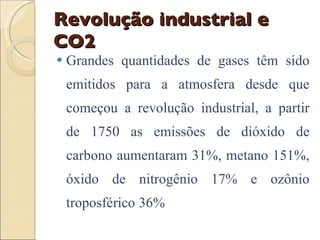 Revolução industrial e CO2 Grandes quantidades de gases têm sido emitidos para a atmosfera desde que começou a revolução industrial, a partir de 1750 as emissões de dióxido de carbono aumentaram 31%, metano 151%, óxido de nitrogênio 17% e ozônio troposférico 36%  