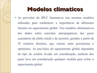 Modelos climaticos As previsões do IPCC baseiam-se nos mesmos modelos utilizados para estabelecer a importância de diferentes factores no aquecimento global. Tais modelos alimentam-se dos dados sobre emissões antropogênicas dos gases causadores de efeito estufa e de aerosóis, gerados a partir de 35 cenários distintos, que variam entre pessimistas e optimistas. As previsões do aquecimento global dependem do tipo de cenário levado em consideração, nenhum dos quais leva em consideração qualquer medida para evitar o aquecimento global. 