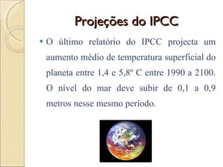 Projeções do IPCC O último relatório do IPCC projecta um aumento médio de temperatura superficial do planeta entre 1,4 e 5,8º C entre 1990 a 2100. O nível do mar deve subir de 0,1 a 0,9 metros nesse mesmo período. 