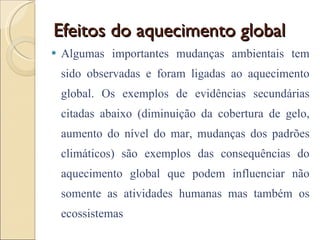 Efeitos do aquecimento global Algumas importantes mudanças ambientais tem sido observadas e foram ligadas ao aquecimento global. Os exemplos de evidências secundárias citadas abaixo (diminuição da cobertura de gelo, aumento do nível do mar, mudanças dos padrões climáticos) são exemplos das consequências do aquecimento global que podem influenciar não somente as atividades humanas mas também os ecossistemas 