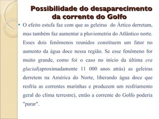 Possibilidade do desaparecimento da corrente do Golfo  O efeito estufa faz com que as geleiras  do Ártico derretam, mas também faz aumentar a pluviometria do Atlântico norte. Esses dois fenômenos reunidos constituem um fator no aumento da água doce nessa região. Se esse fenômeno for muito grande, como foi o caso no início da última  era glacial (aproximadamente 11 000 anos atrás) as geleiras derretem na América do Norte, liberando água doce que resfria as correntes marinhas e produzem um resfriamento geral do clima terrestre), então a corrente do Golfo poderia "parar".  