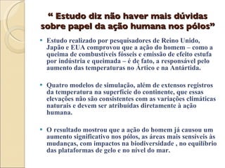 “  Estudo diz não haver mais dúvidas sobre papel da ação humana nos pólos” Estudo realizado por pesquisadores de Reino Unido, Japão e EUA comprovou que a ação do homem – como a queima de combustíveis fósseis e emissão de efeito estufa por indústria e queimada – é de fato, a responsável pelo aumento das temperaturas no Ártico e na Antártida. Quatro modelos de simulação, além de extensos registros da temperatura na superfície do continente, que essas elevações não são consistentes com as variações climáticas naturais e devem ser atribuídas diretamente à ação humana. O resultado mostrou que a ação do homem já causou um aumento significativo nos pólos, as áreas mais sensíveis às mudanças, com impactos na biodiversidade , no equilíbrio das plataformas de gelo e no nível do mar. 