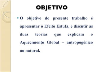 O objetivo do presente trabalho é apresentar o Efeito Estufa, e discutir as duas teorias que explicam o Aquecimento Global – antropogênico ou natural . OBJETIVO 
