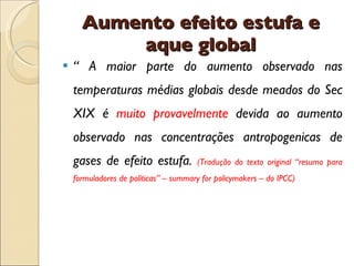 Aumento efeito estufa e aque global “  A maior parte do aumento observado nas temperaturas médias globais desde meados do Sec XIX é  muito provavelmente  devida ao aumento observado nas concentrações antropogenicas de gases de efeito estufa.  (Tradução do texto original “resumo para formuladores de políticas” – summary for policymakers – do IPCC) 