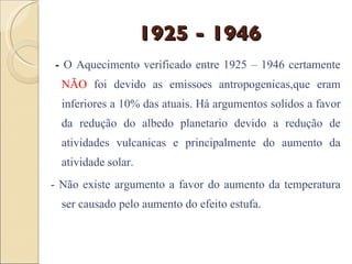 1925 - 1946 -  O Aquecimento verificado entre 1925 – 1946 certamente  NÃO  foi devido as emissoes antropogenicas,que eram inferiores a 10% das atuais. Há argumentos solidos a favor da redução do albedo planetario devido a redução de atividades vulcanicas e principalmente do aumento da atividade solar. - Não existe argumento a favor do aumento da temperatura ser causado pelo aumento do efeito estufa. 