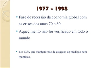 1977 - 1998 Fase de recessão da economia global com as crises dos anos 70 e 80.  Aquecimento não foi verificado em todo o mundo Ex: EUA que mantem rede de estaçoes de medição bem mantidas. 
