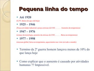 Pequena linha do tempo Até 1920  (0,3ºC abaixo do que está hoje) 1925 – 1946 (Pouca atividade industrial e pouca emissao de CO2 . . . . . .  Aumento da temperatura) 1947 – 1976  (avanço da tecnologia, aumento da emissao de CO2. . . . . . . Baixa na temperatura) 1977 – 1998 (recessao global, baixa na temperatura, aquecimento nao visto em todo o mundo) Termino da 2ª guerra homem lançava menos de 10% do que lança hoje Como explicar que o aumento é causado por atividades humanas ?? Impossivel. 