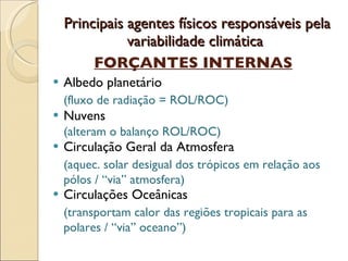 Principais agentes físicos responsáveis pela variabilidade climática  FORÇANTES INTERNAS Albedo planetário (fluxo de radiação = ROL/ROC) Nuvens (alteram o balanço ROL/ROC) Circulação Geral da Atmosfera (aquec. solar desigual dos trópicos em relação aos pólos / “via” atmosfera) Circulações Oceânicas (transportam calor das regiões tropicais para as polares / “via” oceano”) 