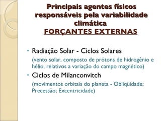 Principais agentes físicos responsáveis pela variabilidade climática  FORÇANTES EXTERNAS Radiação Solar - Ciclos Solares (vento solar, composto de prótons de hidrogênio e hélio, relativos a variação do campo magnético) Ciclos de Milanconvitch (movimentos orbitais do planeta - Obliqüidade;  Precessão; Excentricidade) 