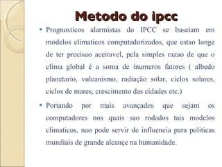 Metodo do ipcc Prognosticos alarmistas do IPCC se baseiam em modelos climaticos computadorizados, que estao longe de ter precisao aceitavel, pela simples razao de que o clima global é a soma de inumeros fatores ( albedo planetario, vulcanismo, radiação solar, ciclos solares, ciclos de mares, crescimento das cidades etc.)  Portando por mais avançados que sejam os computadores nos quais sao rodados tais modelos climaticos, nao pode servir de influencia para politicas mundiais de grande alcançe na humanidade. 