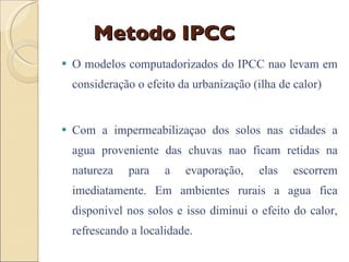 Metodo IPCC O modelos computadorizados do IPCC nao levam em consideração o efeito da urbanização (ilha de calor) Com a impermeabilizaçao dos solos nas cidades a agua proveniente das chuvas nao ficam retidas na natureza para a evaporação, elas escorrem imediatamente. Em ambientes rurais a agua fica disponivel nos solos e isso diminui o efeito do calor, refrescando a localidade. 